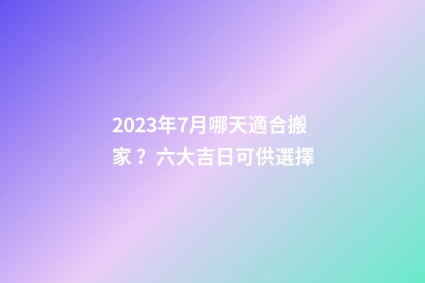 2023年7月哪天適合搬家？六大吉日可供選擇
